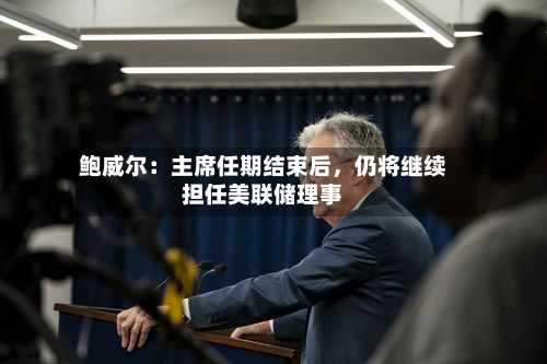 鲍威尔：主席任期结束后	，仍将继续担任美联储理事-第3张图片