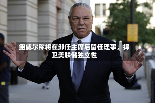 鲍威尔称将在卸任主席后留任理事	，捍卫美联储独立性-第1张图片