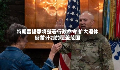 特朗普据悉将签署行政命令 扩大退休储蓄计划的覆盖范围-第2张图片