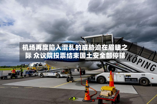 机场再度陷入混乱的威胁迫在眉睫之际 众议院投票结束国土安全部停摆-第1张图片