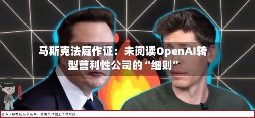 马斯克法庭作证：未阅读OpenAI转型营利性公司的“细则	”-第3张图片