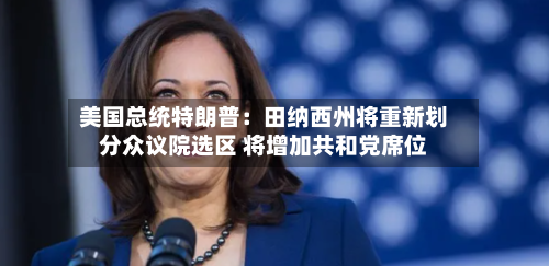 美国总统特朗普：田纳西州将重新划分众议院选区 将增加共和党席位-第1张图片