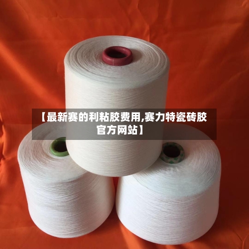 【最新赛的利粘胶费用,赛力特瓷砖胶官方网站】-第2张图片