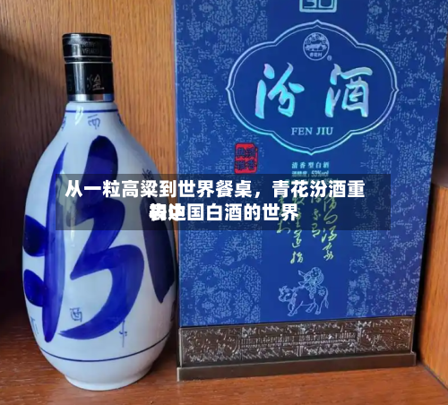 从一粒高粱到世界餐桌，青花汾酒重构中国白酒的世界表达-第2张图片