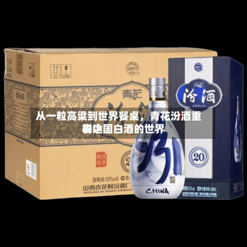 从一粒高粱到世界餐桌	，青花汾酒重构中国白酒的世界表达-第1张图片